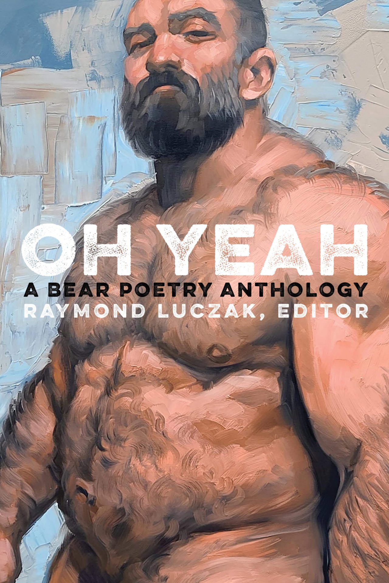 The painting shows a background slathered with thick slabs of paint ranging in colors from blue-gray, light-blue, and beige against which a muscular and hairy white man with a starting-to-gray beard stands naked with something of a questioning look in his face. The man is naked with the bottom edge of the cover cropping just below his belly. Spread across the man’s pectorals is the book’s title and subtitle (and the editor’s name) in gritty white and black capital letters: OH YEAH / A BEAR POETRY ANTHOLOGY / RAYMOND LUCZAK, EDITOR.